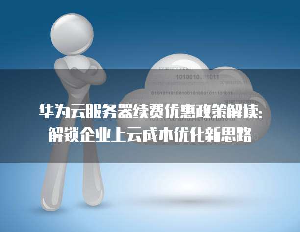 华为云服务器续费优惠政策解读:解锁企业上云成本优化新思路