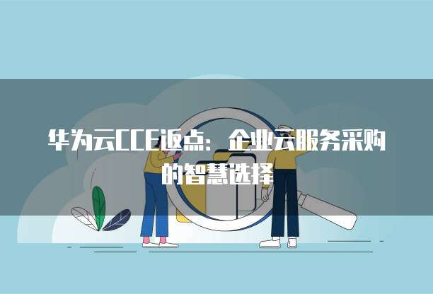 华为云CCE返点:企业云服务采购的智慧选择