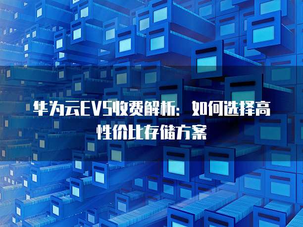 华为云EVS收费解析:如何选择高性价比存储方案
