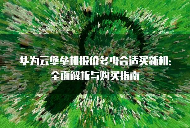 华为云堡垒机报价多少合适买新机:全面解析与购买指南