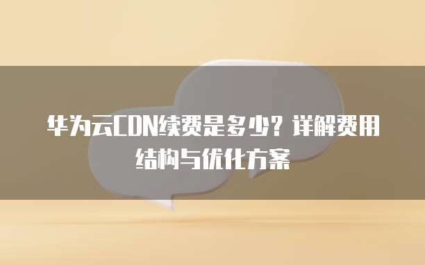 华为云CDN续费是多少?详解费用结构与优化方案