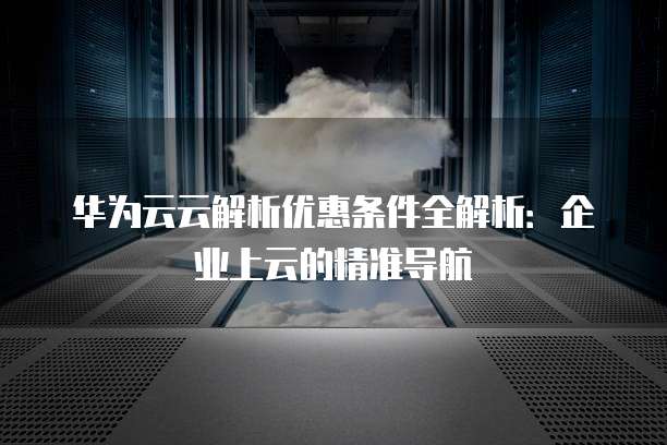 华为云云解析优惠条件全解析:企业上云的精准导航