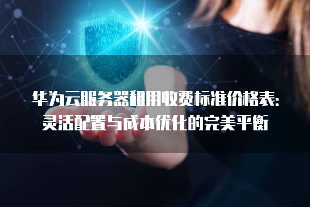 华为云服务器租用收费标准价格表:灵活配置与成本优化的完美平衡