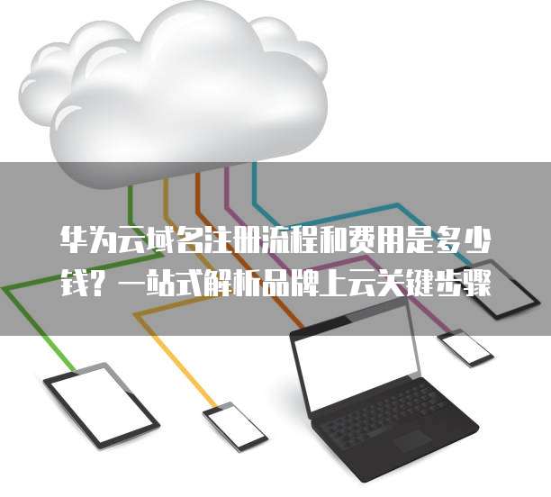 华为云域名注册流程和费用是多少钱?一站式解析品牌上云关键步骤