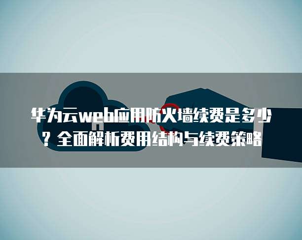 华为云web应用防火墙续费是多少?全面解析费用结构与续费策略