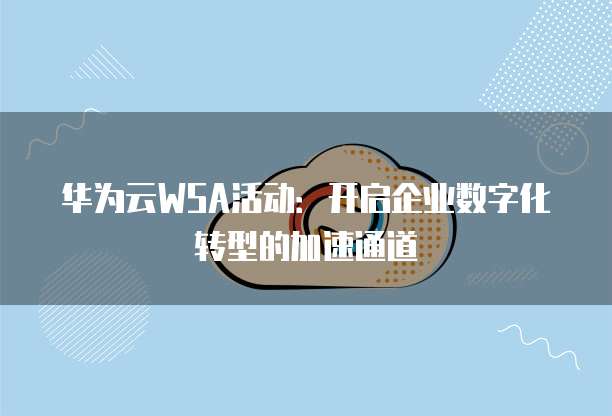 华为云WSA活动:开启企业数字化转型的加速通道