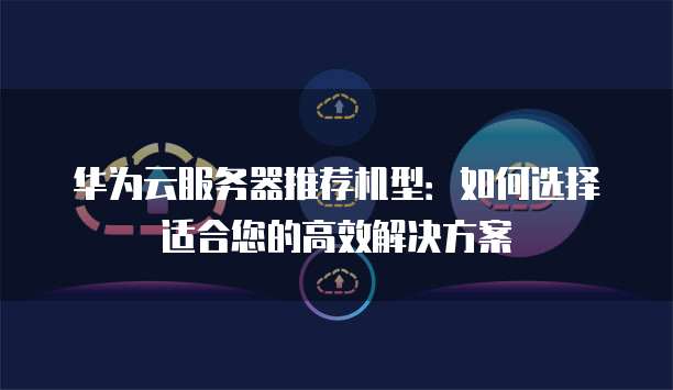 华为云服务器推荐机型:如何选择适合您的高效解决方案