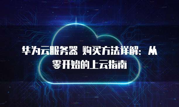 华为云服务器 购买方法详解:从零开始的上云指南