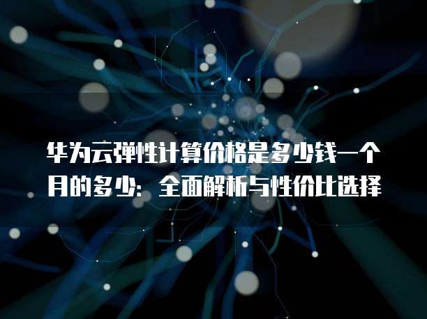华为云弹性计算价格是多少钱一个月的多少:全面解析与性价比选择