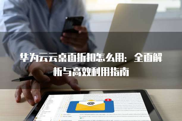 华为云云桌面折扣怎么用:全面解析与高效利用指南