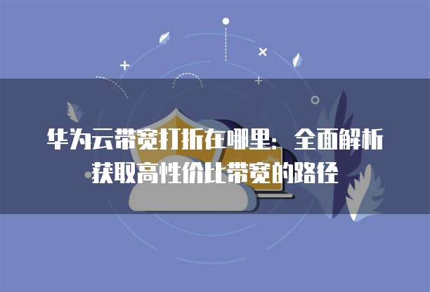 华为云带宽打折在哪里:全面解析获取高性价比带宽的路径