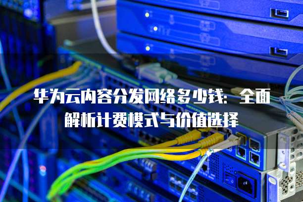 华为云内容分发网络多少钱:全面解析计费模式与价值选择