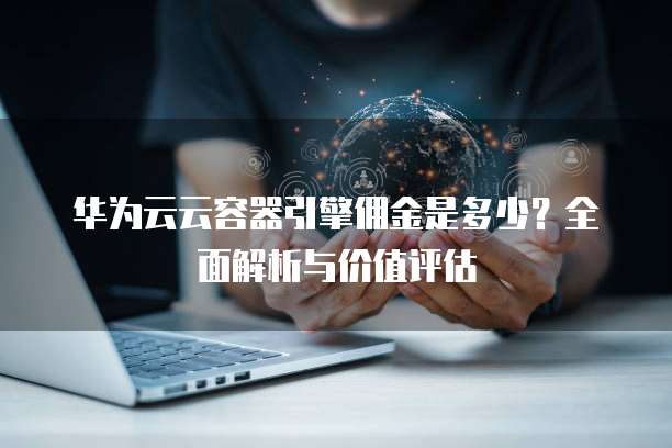 华为云云容器引擎佣金是多少?全面解析与价值评估