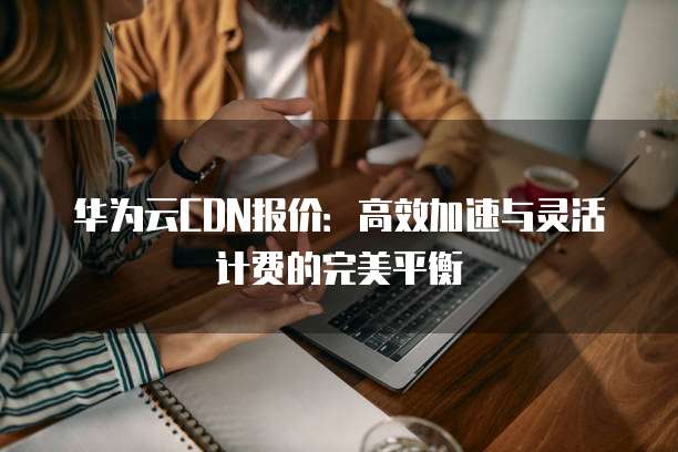 华为云CDN报价:高效加速与灵活计费的完美平衡