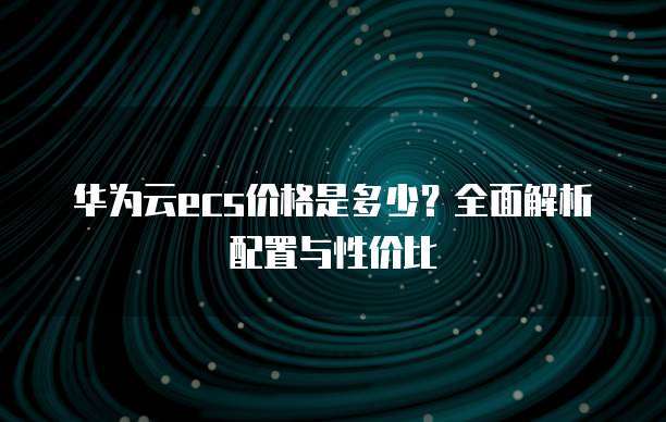 华为云ecs价格是多少？全面解析配置与性价比