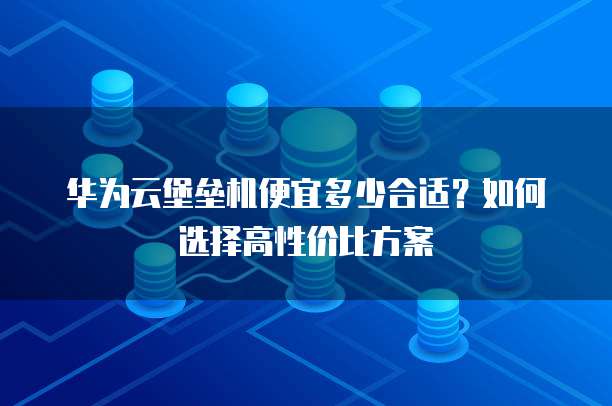 华为云堡垒机便宜多少合适?如何选择高性价比方案