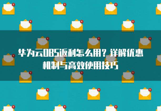 华为云OBS返利怎么用?详解优惠机制与高效使用技巧