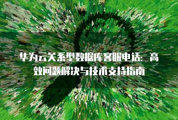 华为云关系型数据库客服电话:高效问题解决与技术支持指南