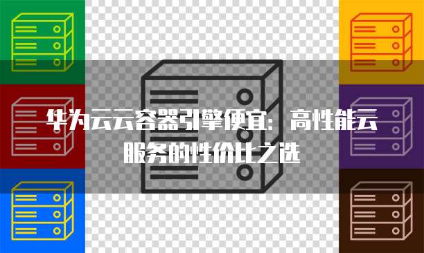 华为云云容器引擎便宜：高性能云服务的性价比之选