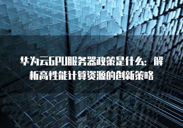 华为云GPU服务器政策是什么:解析高性能计算资源的创新策略