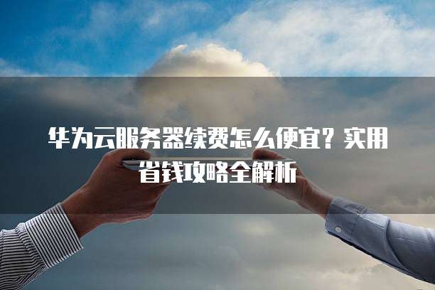 华为云服务器续费怎么便宜?实用省钱攻略全解析