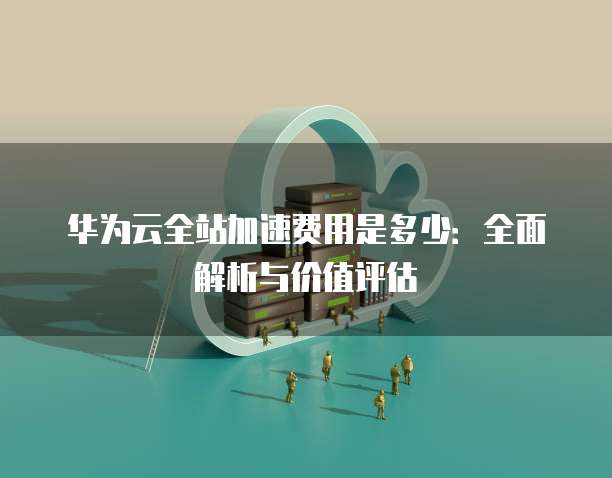 华为云全站加速费用是多少:全面解析与价值评估