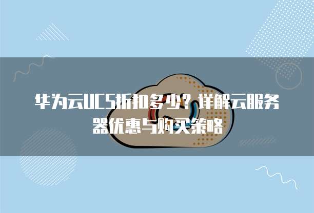华为云UCS折扣多少?详解云服务器优惠与购买策略
