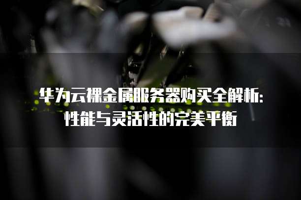 华为云裸金属服务器购买全解析:性能与灵活性的完美平衡