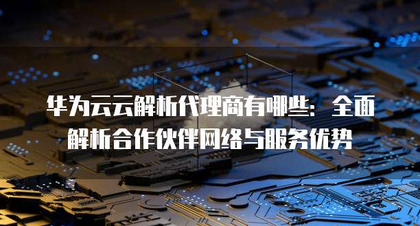 华为云云解析代理商有哪些:全面解析合作伙伴网络与服务优势