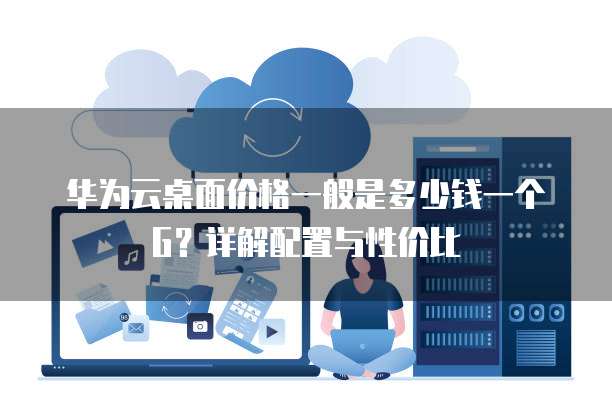 华为云桌面价格一般是多少钱一个G?详解配置与性价比