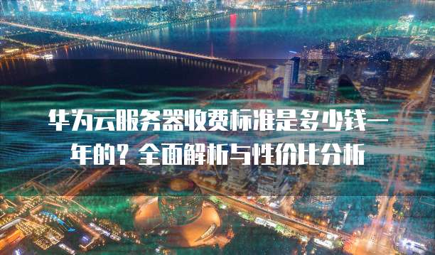 华为云服务器收费标准是多少钱一年的?全面解析与性价比分析