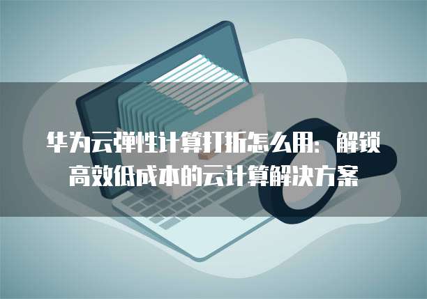 华为云弹性计算打折怎么用:解锁高效低成本的云计算解决方案