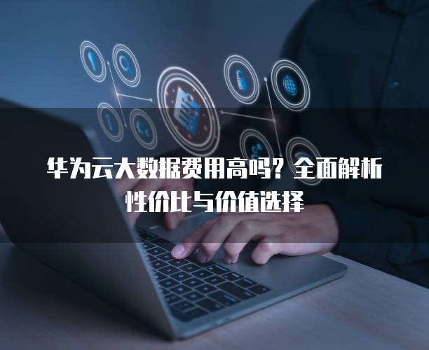 华为云大数据费用高吗？全面解析性价比与价值选择