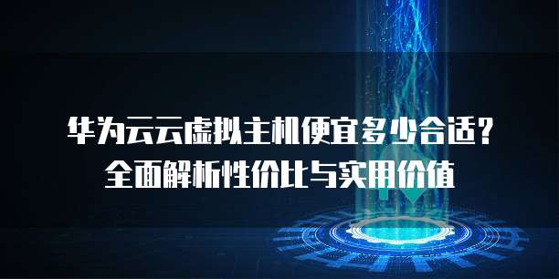 华为云云虚拟主机便宜多少合适?全面解析性价比与实用价值