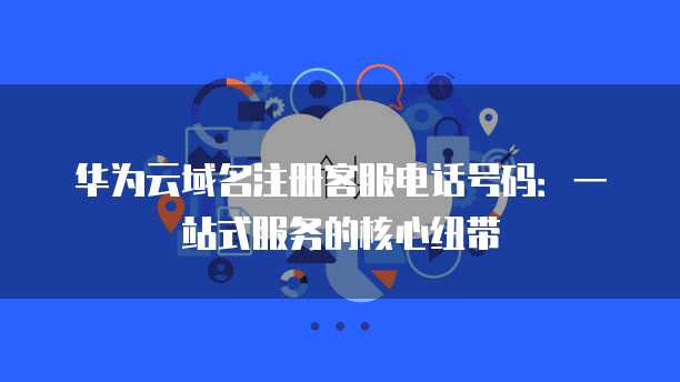 华为云域名注册客服电话号码:一站式服务的核心纽带