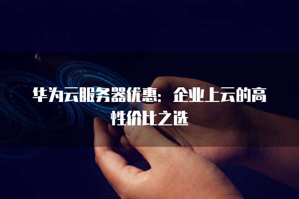 华为云服务器优惠:企业上云的高性价比之选