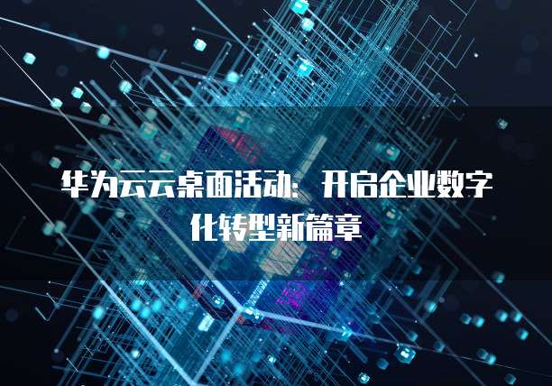 华为云云桌面活动：开启企业数字化转型新篇章
