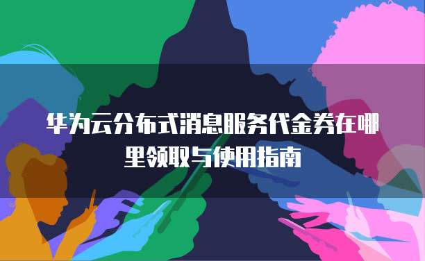 华为云分布式消息服务代金券在哪里领取与使用指南