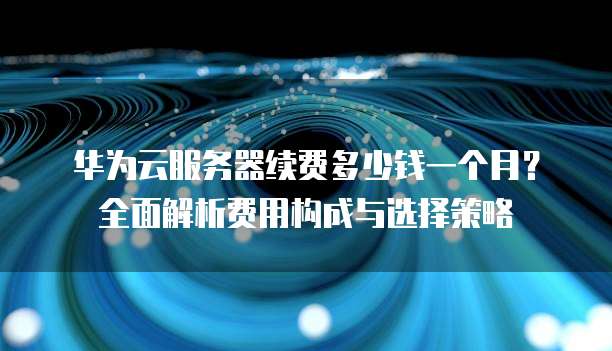 华为云服务器续费多少钱一个月?全面解析费用构成与选择策略