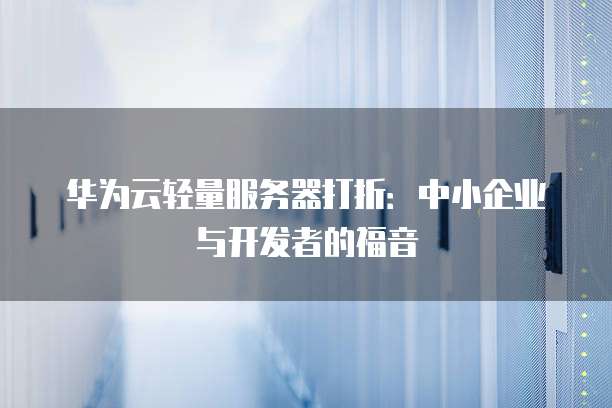 华为云轻量服务器打折:中小企业与开发者的福音