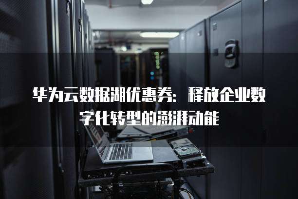 华为云数据湖优惠券:释放企业数字化转型的澎湃动能