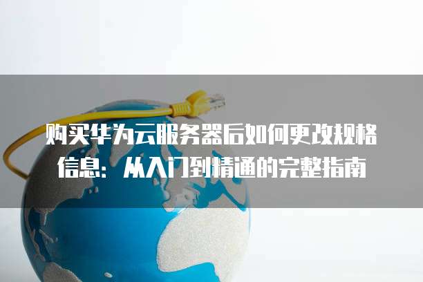 购买华为云服务器后如何更改规格信息:从入门到精通的完整指南