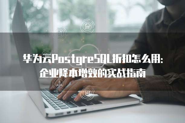 华为云PostgreSQL折扣怎么用:企业降本增效的实战指南