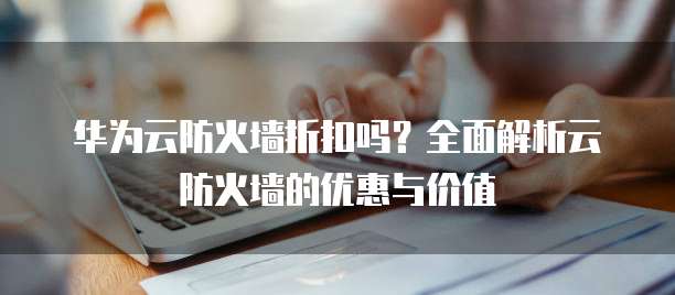 华为云防火墙折扣吗？全面解析云防火墙的优惠与价值