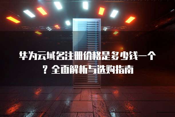 华为云域名注册价格是多少钱一个?全面解析与选购指南
