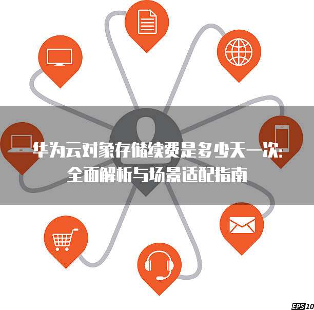 华为云对象存储续费是多少天一次：全面解析与场景适配指南