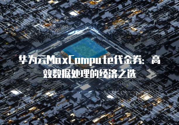 华为云MaxCompute代金券:高效数据处理的经济之选