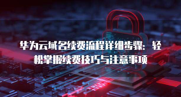 华为云域名续费流程详细步骤:轻松掌握续费技巧与注意事项