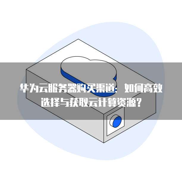 华为云服务器购买渠道:如何高效选择与获取云计算资源?
