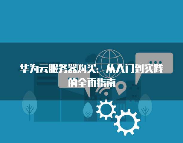 华为云服务器购买：从入门到实践的全面指南